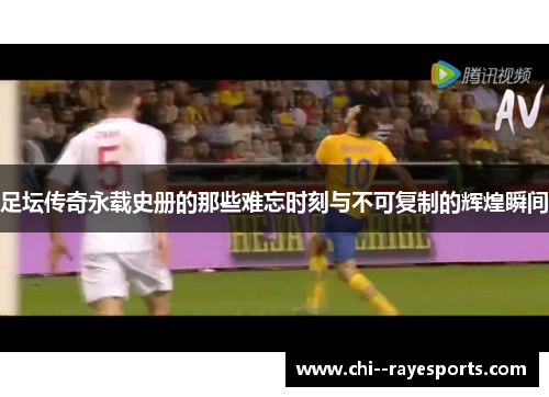足坛传奇永载史册的那些难忘时刻与不可复制的辉煌瞬间
